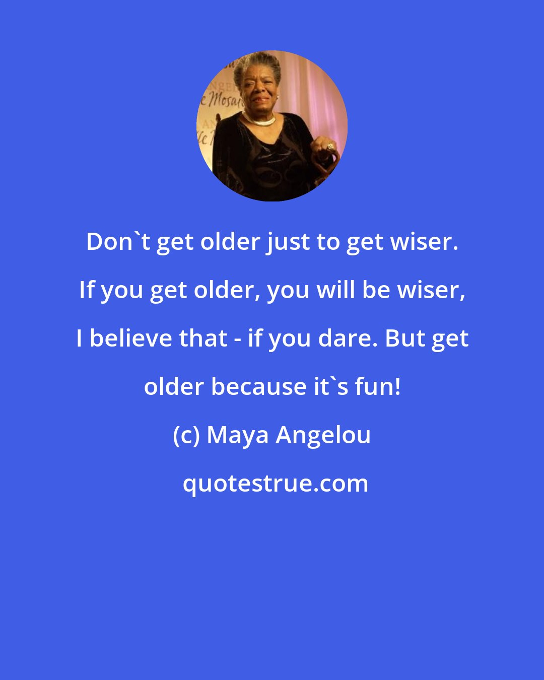 Maya Angelou: Don't get older just to get wiser. If you get older, you will be wiser, I believe that - if you dare. But get older because it's fun!