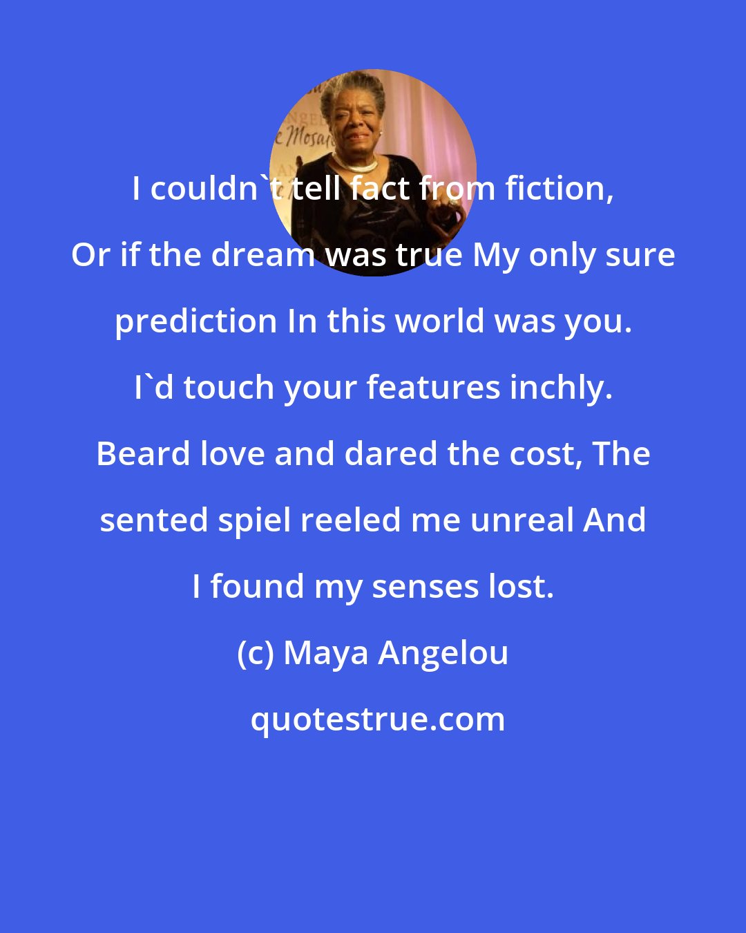 Maya Angelou: I couldn't tell fact from fiction, Or if the dream was true My only sure prediction In this world was you. I'd touch your features inchly. Beard love and dared the cost, The sented spiel reeled me unreal And I found my senses lost.