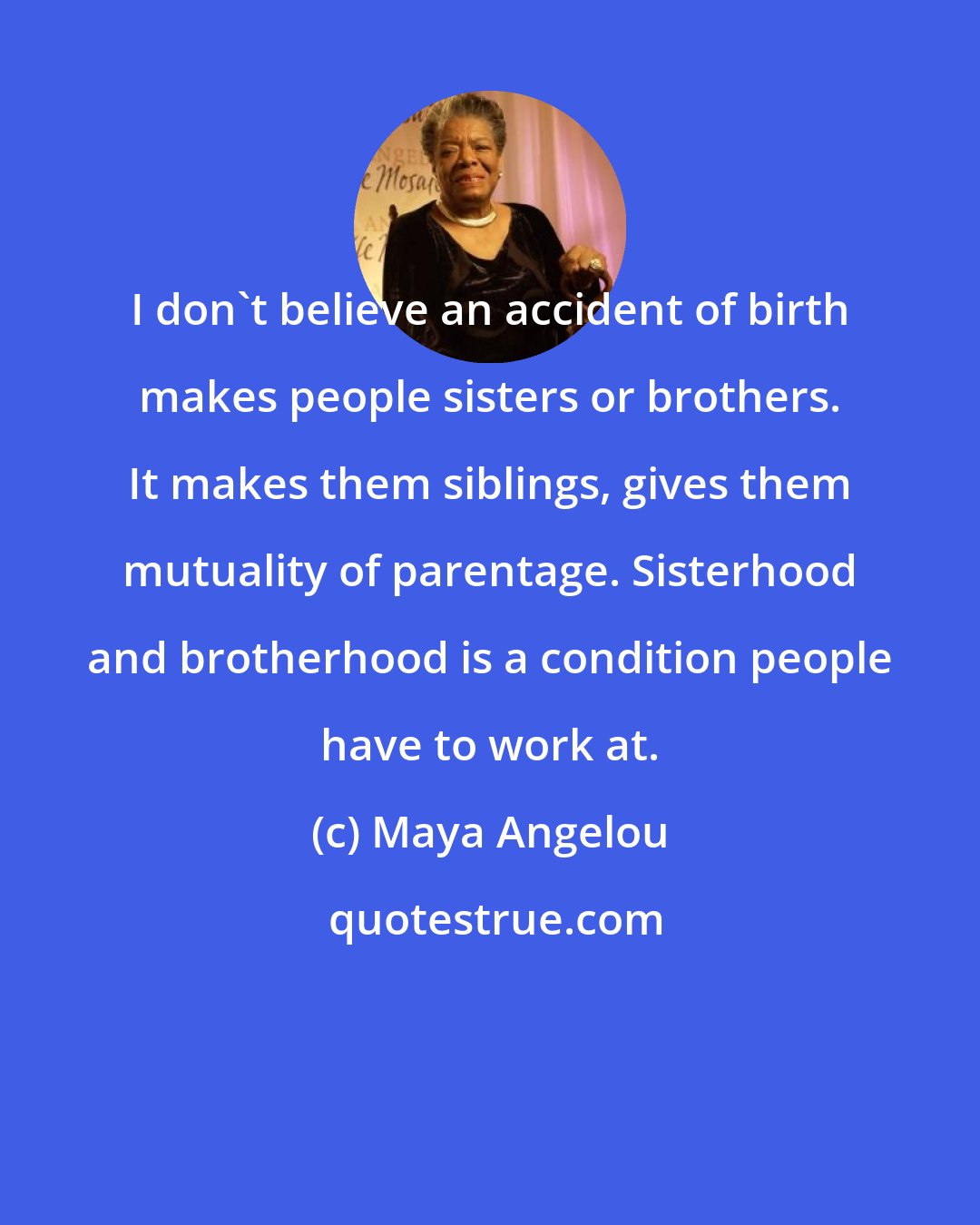 Maya Angelou: I don't believe an accident of birth makes people sisters or brothers. It makes them siblings, gives them mutuality of parentage. Sisterhood and brotherhood is a condition people have to work at.