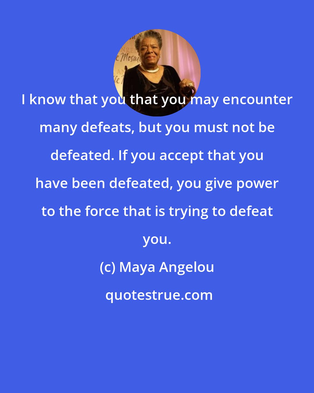 Maya Angelou: I know that you that you may encounter many defeats, but you must not be defeated. If you accept that you have been defeated, you give power to the force that is trying to defeat you.