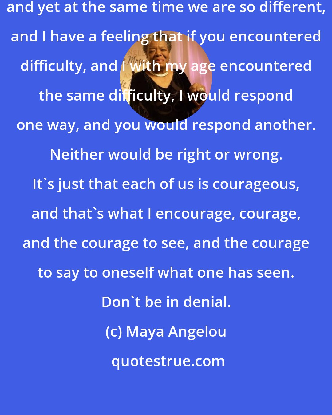 Maya Angelou: I think that each of us is so much alike, and yet at the same time we are so different, and I have a feeling that if you encountered difficulty, and I with my age encountered the same difficulty, I would respond one way, and you would respond another. Neither would be right or wrong. It's just that each of us is courageous, and that's what I encourage, courage, and the courage to see, and the courage to say to oneself what one has seen. Don't be in denial.