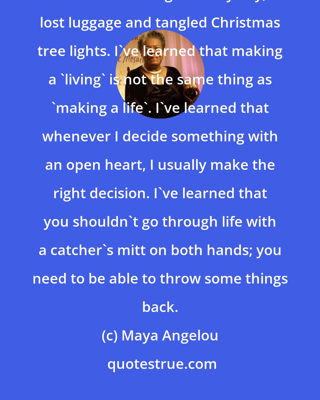 Maya Angelou: I've learned that you can tell a lot about a person by the way he/she handles these three things: a rainy day, lost luggage and tangled Christmas tree lights. I've learned that making a 'living' is not the same thing as 'making a life'. I've learned that whenever I decide something with an open heart, I usually make the right decision. I've learned that you shouldn't go through life with a catcher's mitt on both hands; you need to be able to throw some things back.