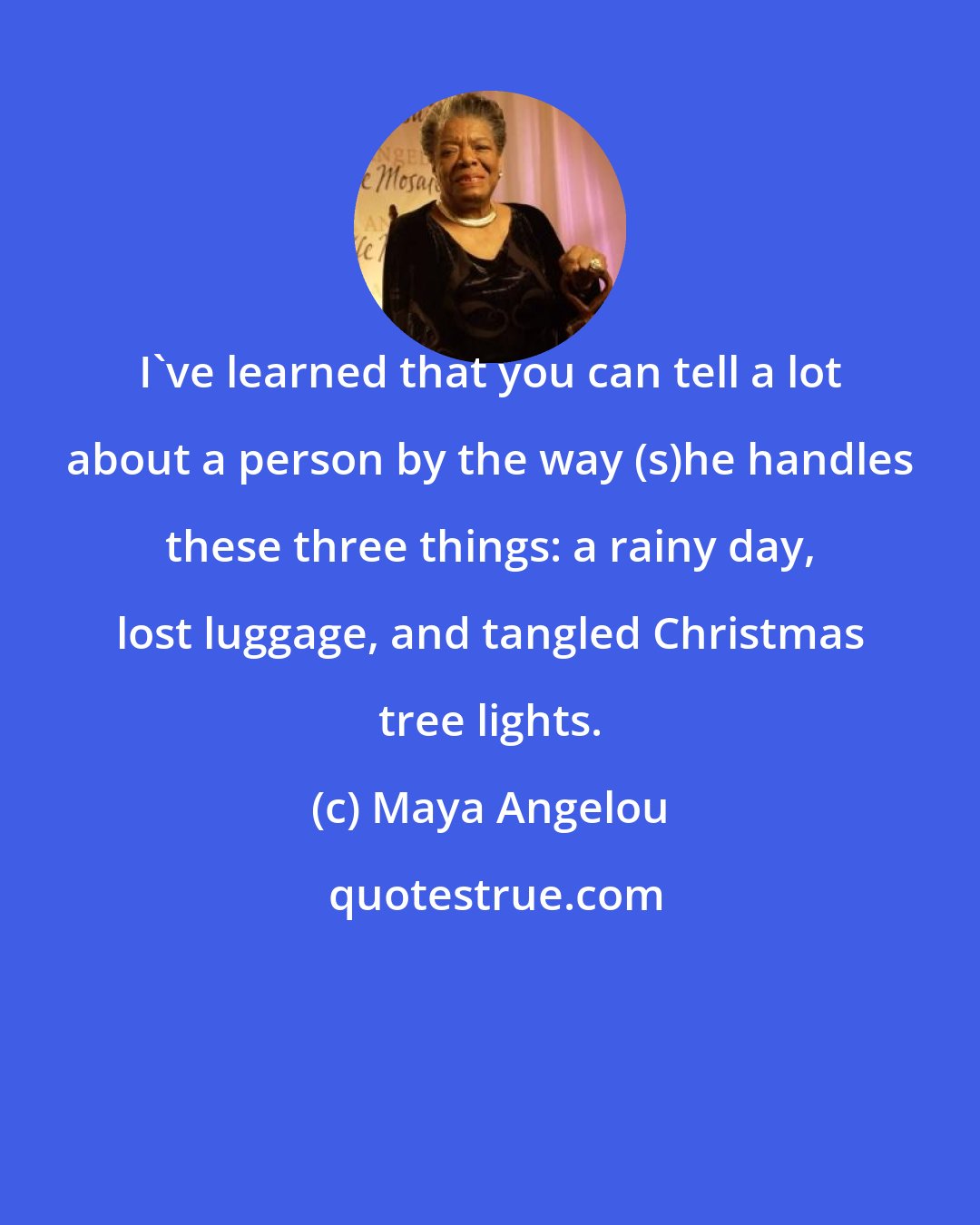 Maya Angelou: I've learned that you can tell a lot about a person by the way (s)he handles these three things: a rainy day, lost luggage, and tangled Christmas tree lights.