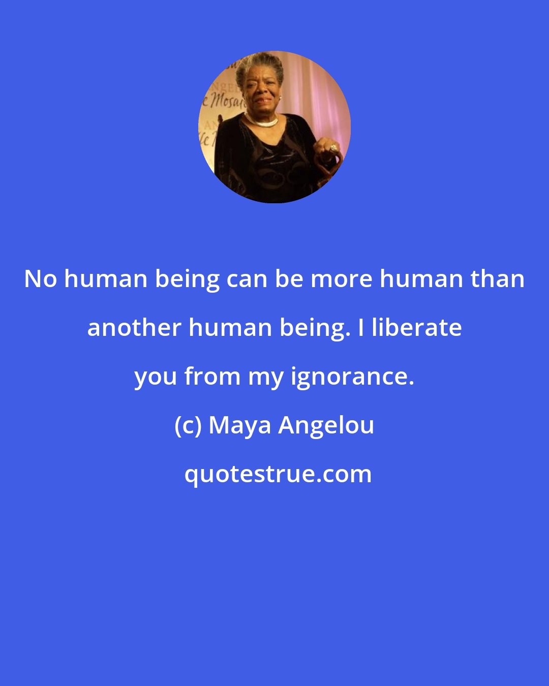 Maya Angelou: No human being can be more human than another human being. I liberate you from my ignorance.