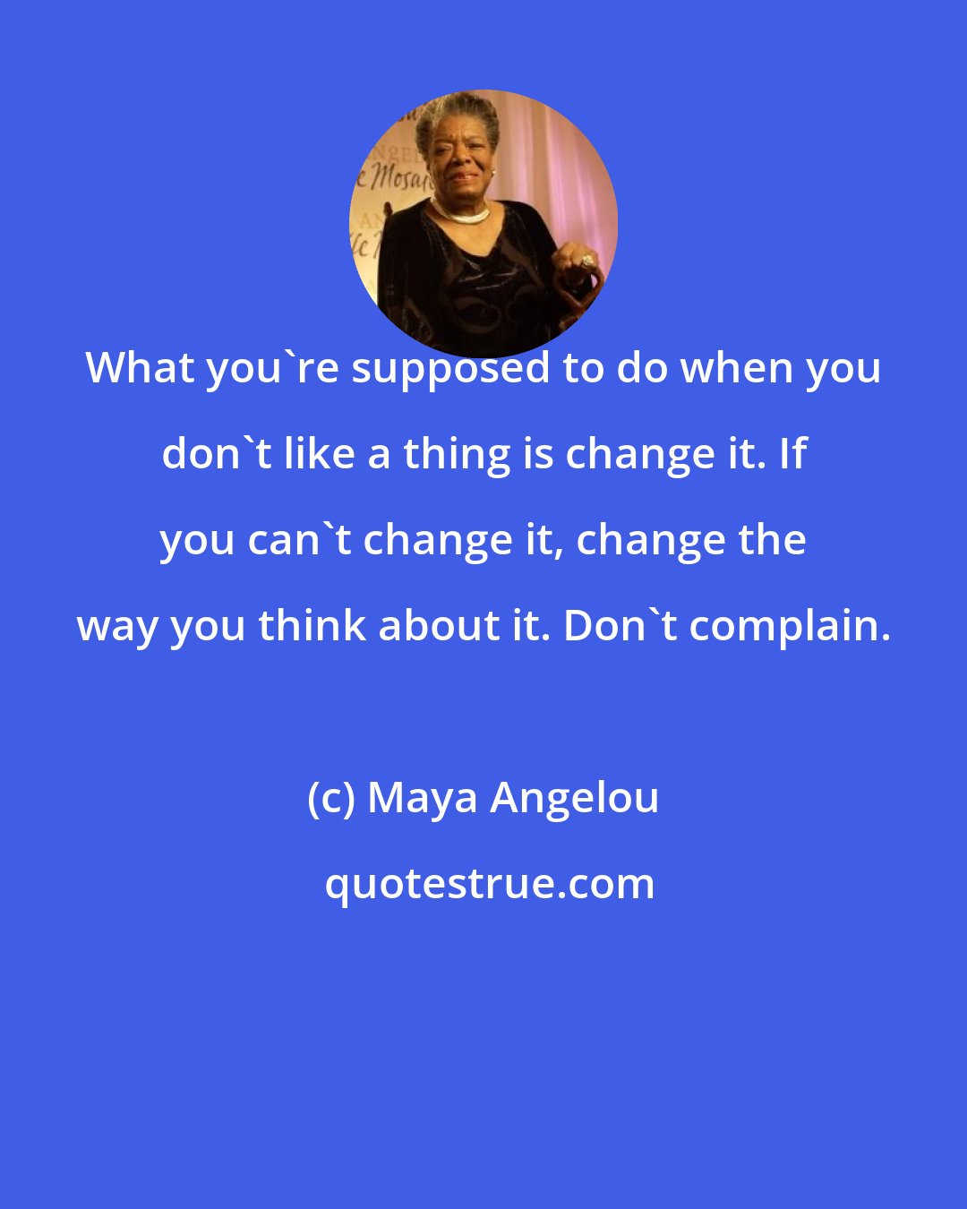 Maya Angelou: What you're supposed to do when you don't like a thing is change it. If you can't change it, change the way you think about it. Don't complain.