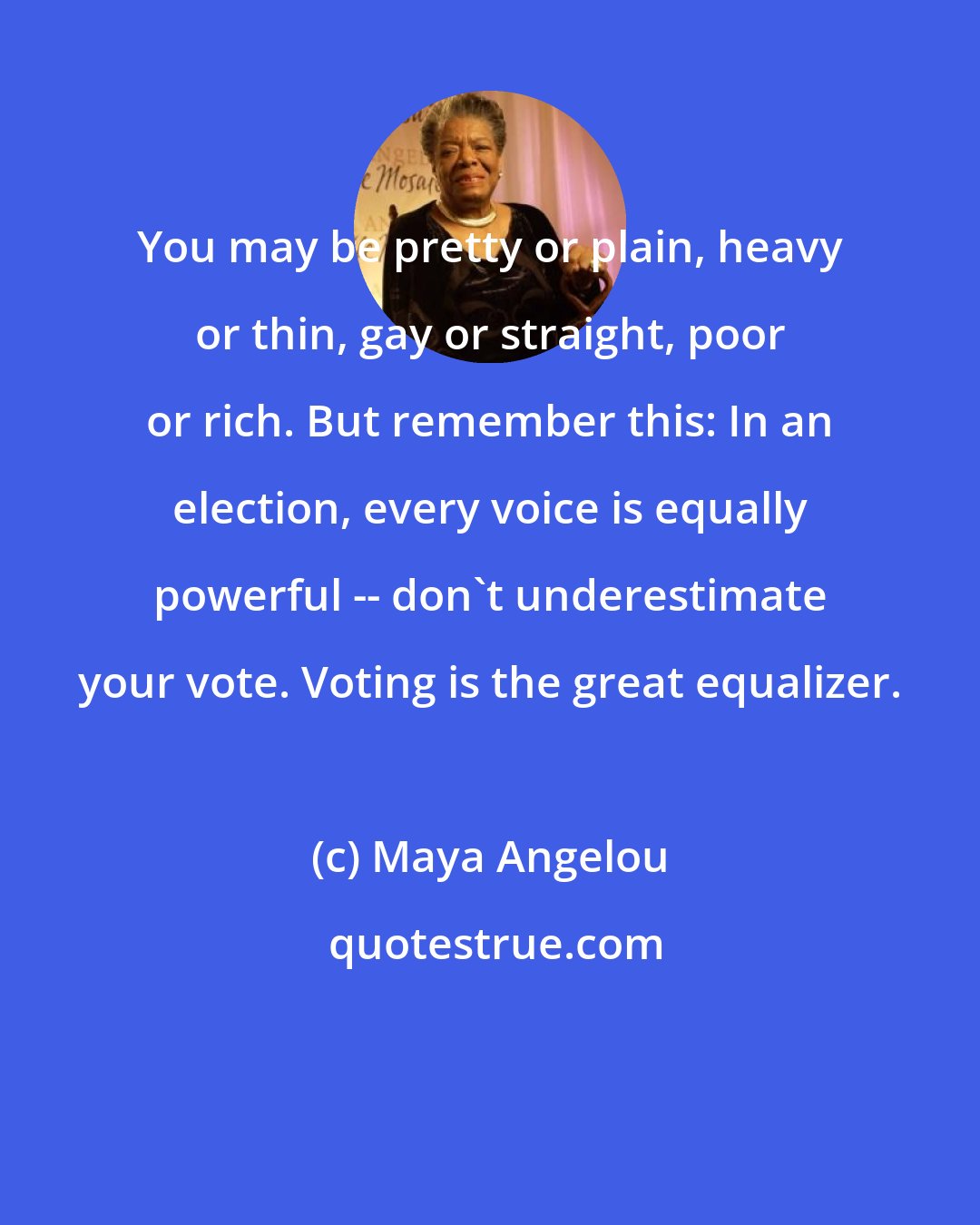 Maya Angelou: You may be pretty or plain, heavy or thin, gay or straight, poor or rich. But remember this: In an election, every voice is equally powerful -- don't underestimate your vote. Voting is the great equalizer.