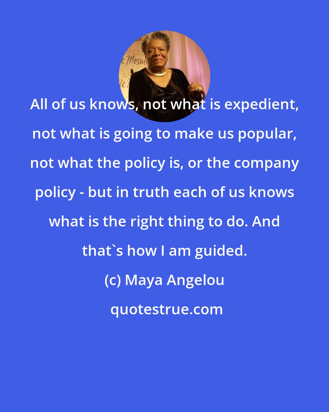 Maya Angelou: All of us knows, not what is expedient, not what is going to make us popular, not what the policy is, or the company policy - but in truth each of us knows what is the right thing to do. And that's how I am guided.