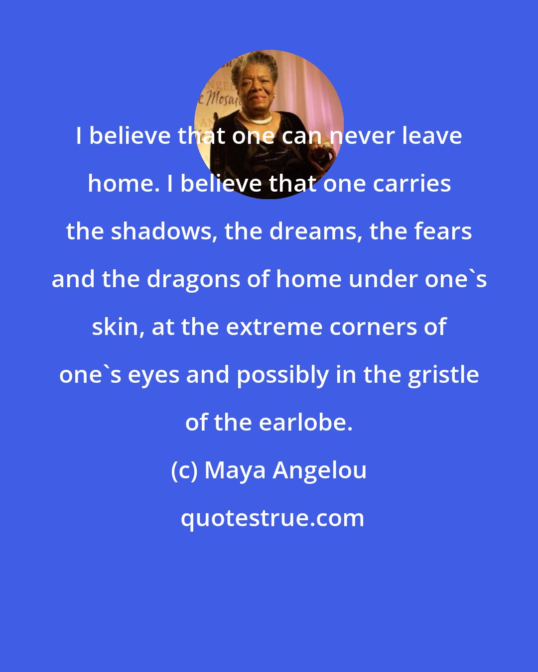 Maya Angelou: I believe that one can never leave home. I believe that one carries the shadows, the dreams, the fears and the dragons of home under one's skin, at the extreme corners of one's eyes and possibly in the gristle of the earlobe.