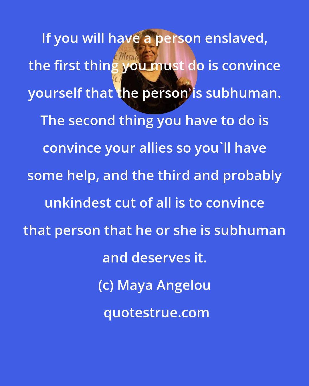 Maya Angelou: If you will have a person enslaved, the first thing you must do is convince yourself that the person is subhuman. The second thing you have to do is convince your allies so you'll have some help, and the third and probably unkindest cut of all is to convince that person that he or she is subhuman and deserves it.