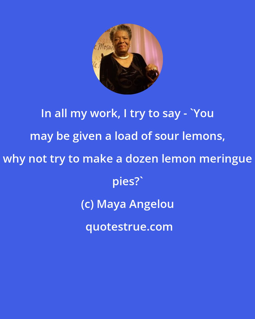 Maya Angelou: In all my work, I try to say - 'You may be given a load of sour lemons, why not try to make a dozen lemon meringue pies?'