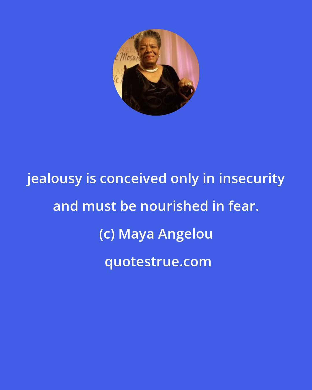 Maya Angelou: jealousy is conceived only in insecurity and must be nourished in fear.