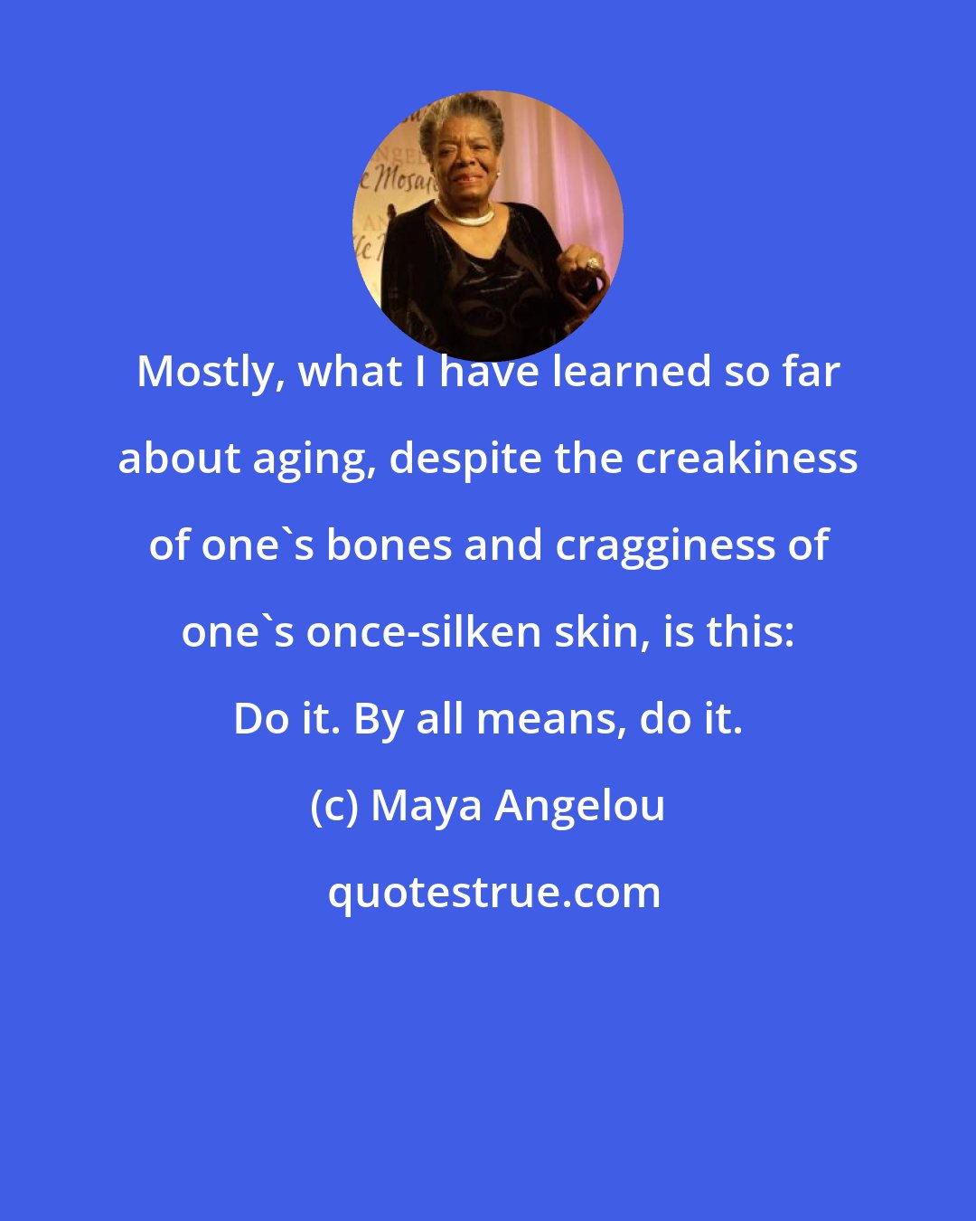 Maya Angelou: Mostly, what I have learned so far about aging, despite the creakiness of one's bones and cragginess of one's once-silken skin, is this: Do it. By all means, do it.