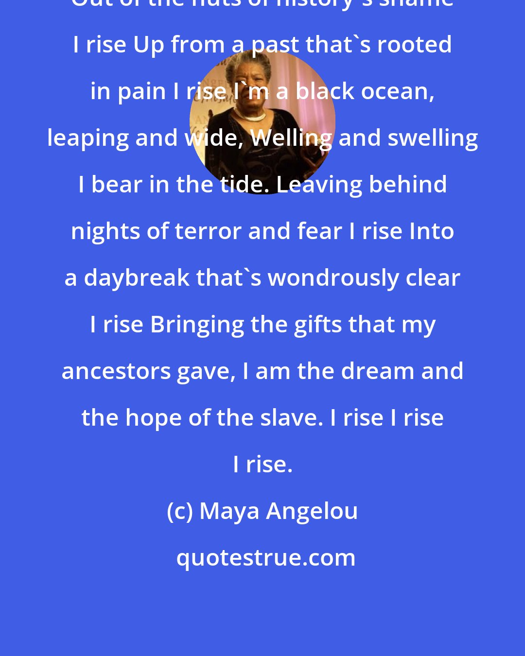 Maya Angelou: Out of the huts of history's shame I rise Up from a past that's rooted in pain I rise I'm a black ocean, leaping and wide, Welling and swelling I bear in the tide. Leaving behind nights of terror and fear I rise Into a daybreak that's wondrously clear I rise Bringing the gifts that my ancestors gave, I am the dream and the hope of the slave. I rise I rise I rise.