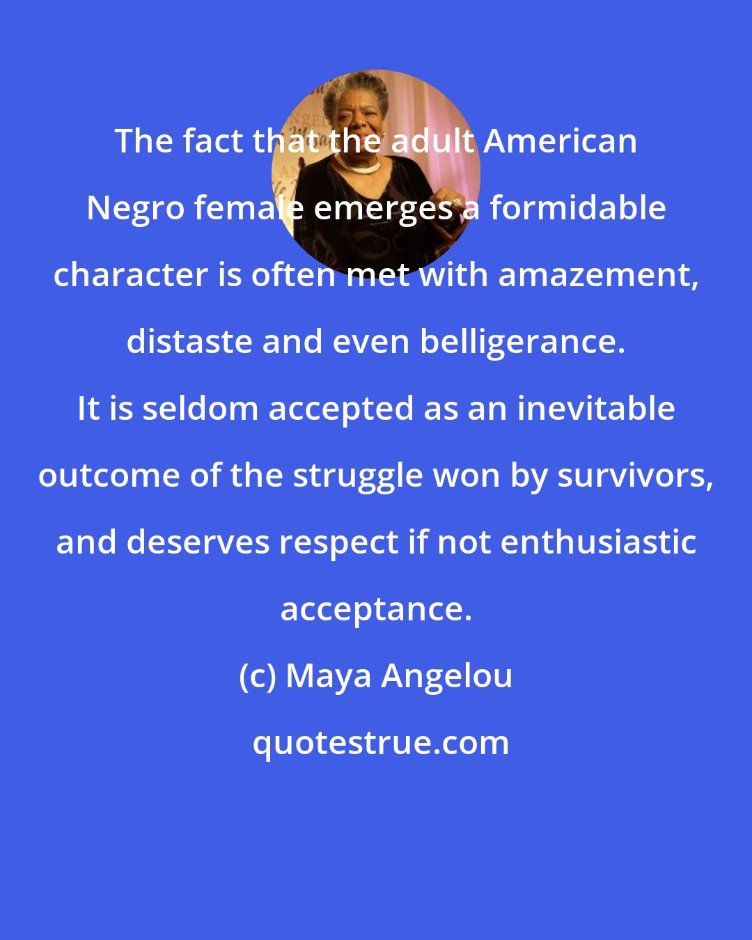 Maya Angelou: The fact that the adult American Negro female emerges a formidable character is often met with amazement, distaste and even belligerance. It is seldom accepted as an inevitable outcome of the struggle won by survivors, and deserves respect if not enthusiastic acceptance.