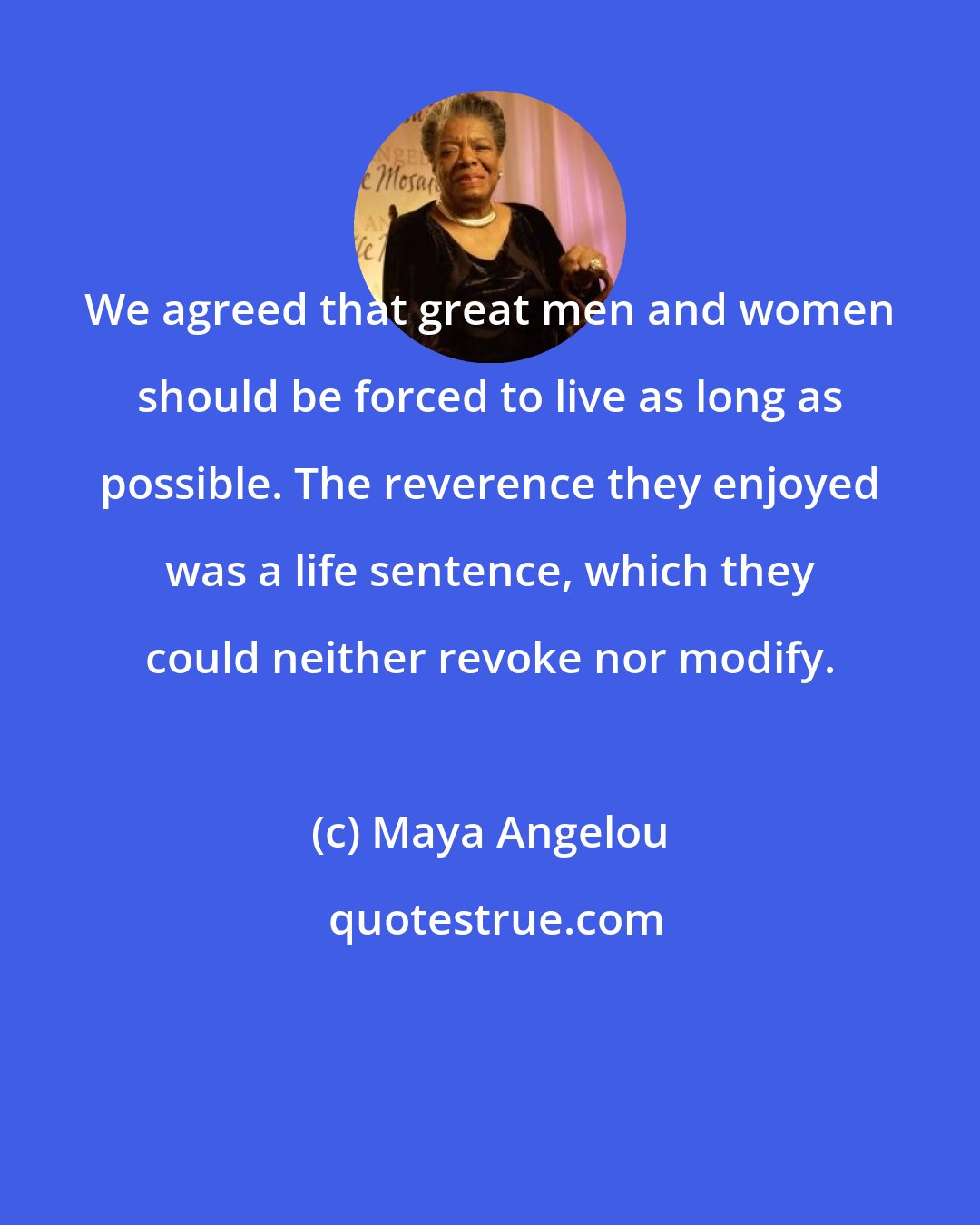 Maya Angelou: We agreed that great men and women should be forced to live as long as possible. The reverence they enjoyed was a life sentence, which they could neither revoke nor modify.