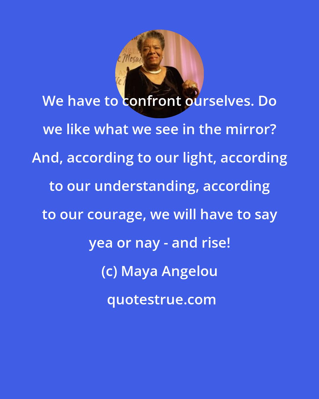 Maya Angelou: We have to confront ourselves. Do we like what we see in the mirror? And, according to our light, according to our understanding, according to our courage, we will have to say yea or nay - and rise!