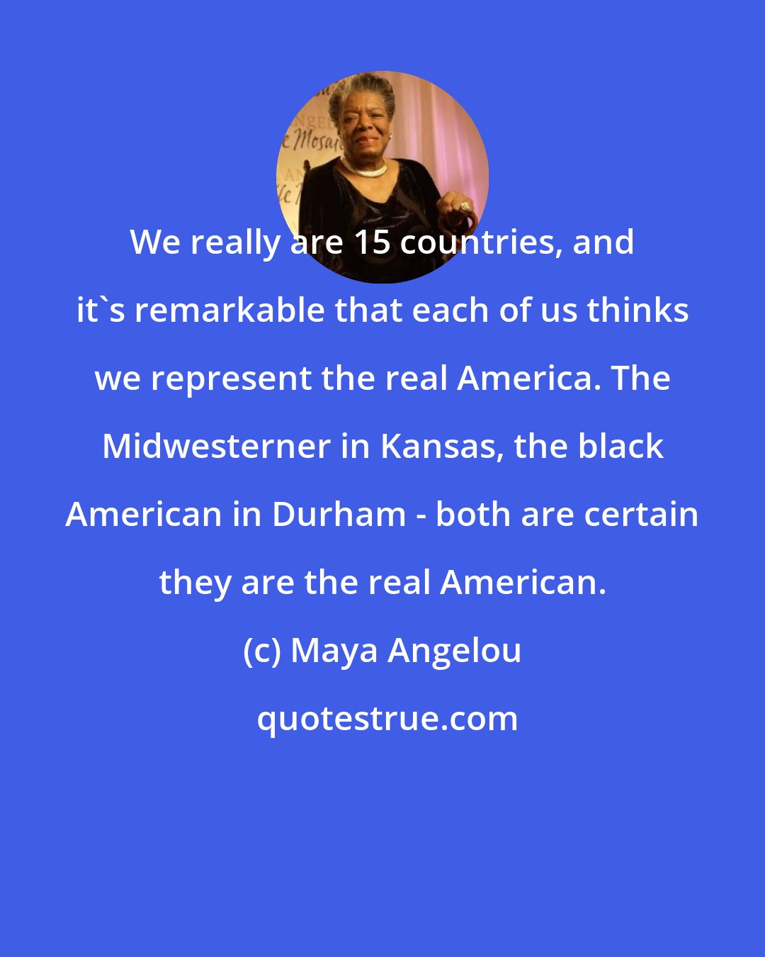 Maya Angelou: We really are 15 countries, and it's remarkable that each of us thinks we represent the real America. The Midwesterner in Kansas, the black American in Durham - both are certain they are the real American.