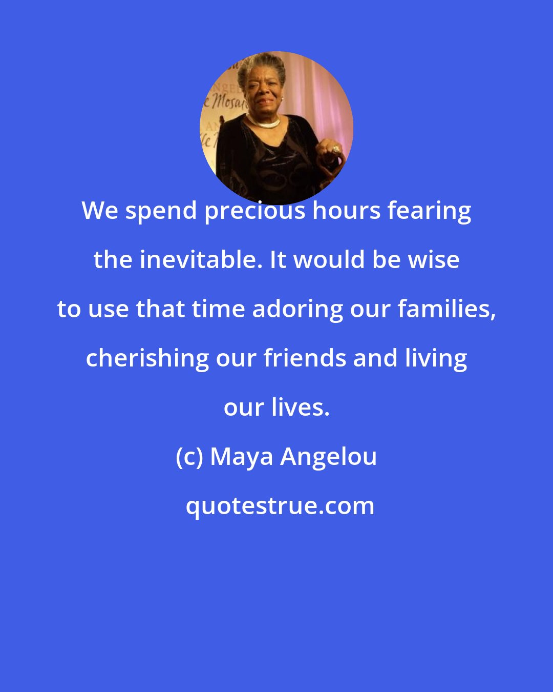 Maya Angelou: We spend precious hours fearing the inevitable. It would be wise to use that time adoring our families, cherishing our friends and living our lives.