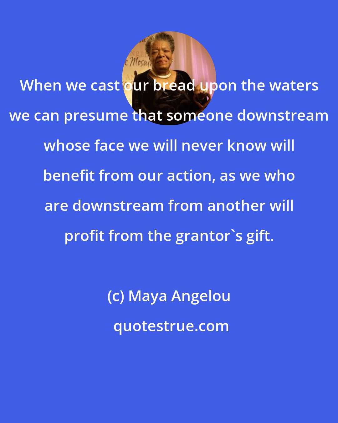 Maya Angelou: When we cast our bread upon the waters we can presume that someone downstream whose face we will never know will benefit from our action, as we who are downstream from another will profit from the grantor's gift.