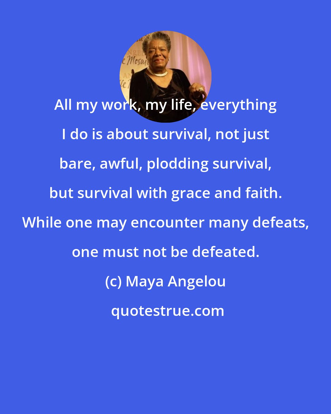 Maya Angelou: All my work, my life, everything I do is about survival, not just bare, awful, plodding survival, but survival with grace and faith. While one may encounter many defeats, one must not be defeated.