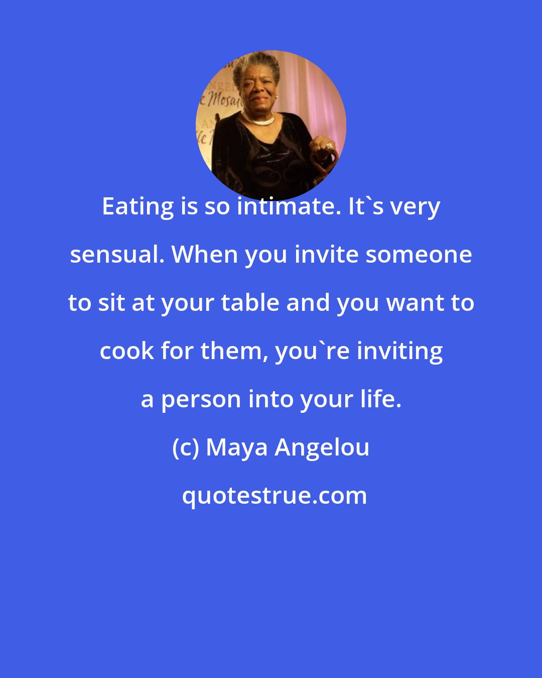 Maya Angelou: Eating is so intimate. It's very sensual. When you invite someone to sit at your table and you want to cook for them, you're inviting a person into your life.