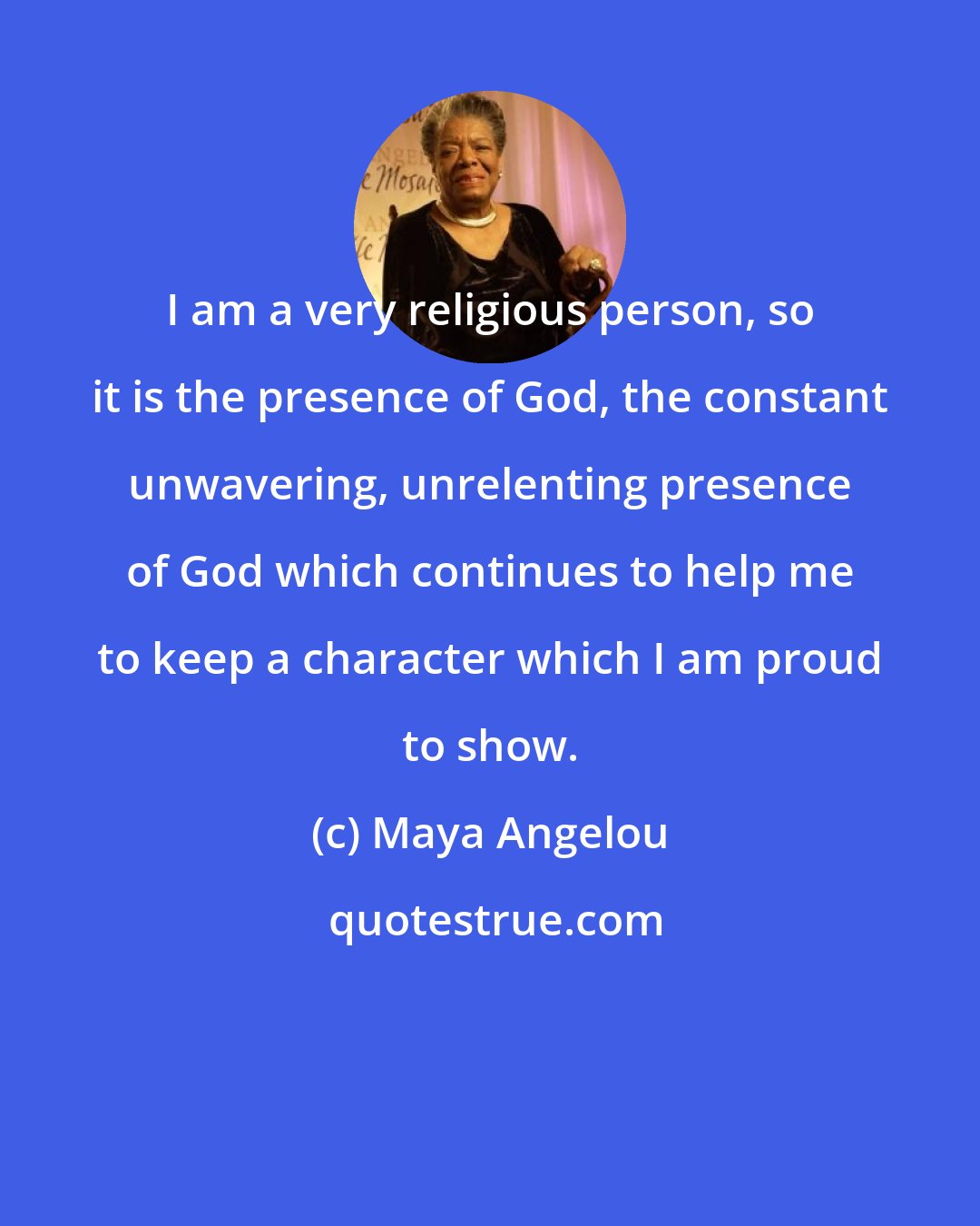 Maya Angelou: I am a very religious person, so it is the presence of God, the constant unwavering, unrelenting presence of God which continues to help me to keep a character which I am proud to show.