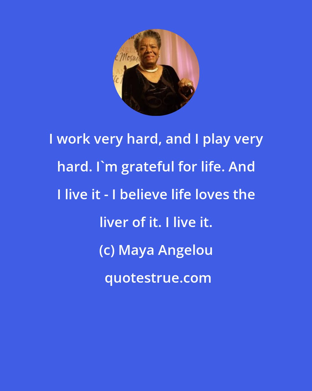 Maya Angelou: I work very hard, and I play very hard. I'm grateful for life. And I live it - I believe life loves the liver of it. I live it.