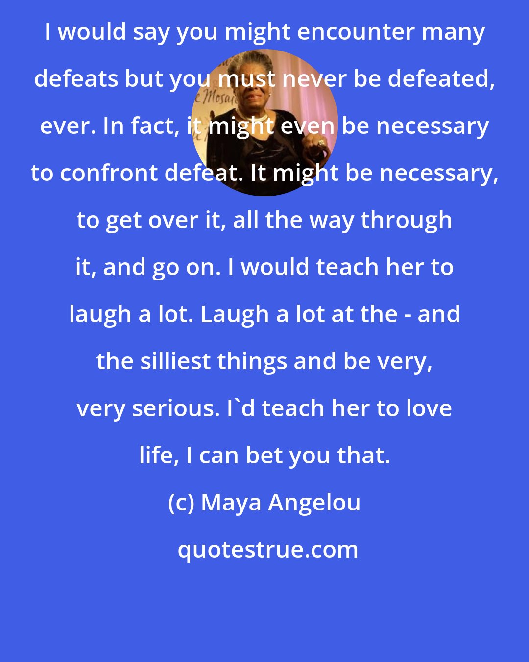 Maya Angelou: I would say you might encounter many defeats but you must never be defeated, ever. In fact, it might even be necessary to confront defeat. It might be necessary, to get over it, all the way through it, and go on. I would teach her to laugh a lot. Laugh a lot at the - and the silliest things and be very, very serious. I'd teach her to love life, I can bet you that.