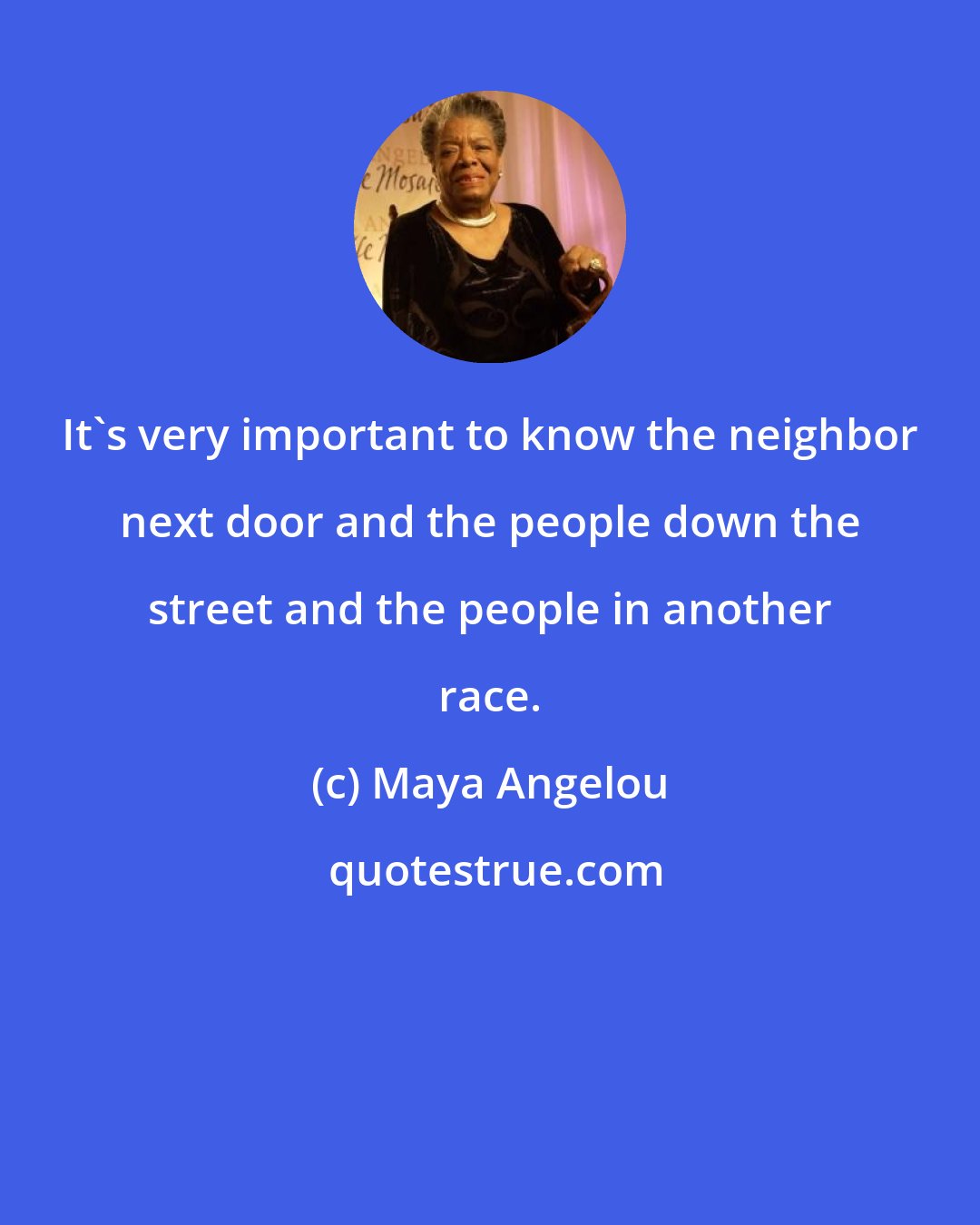 Maya Angelou: It's very important to know the neighbor next door and the people down the street and the people in another race.