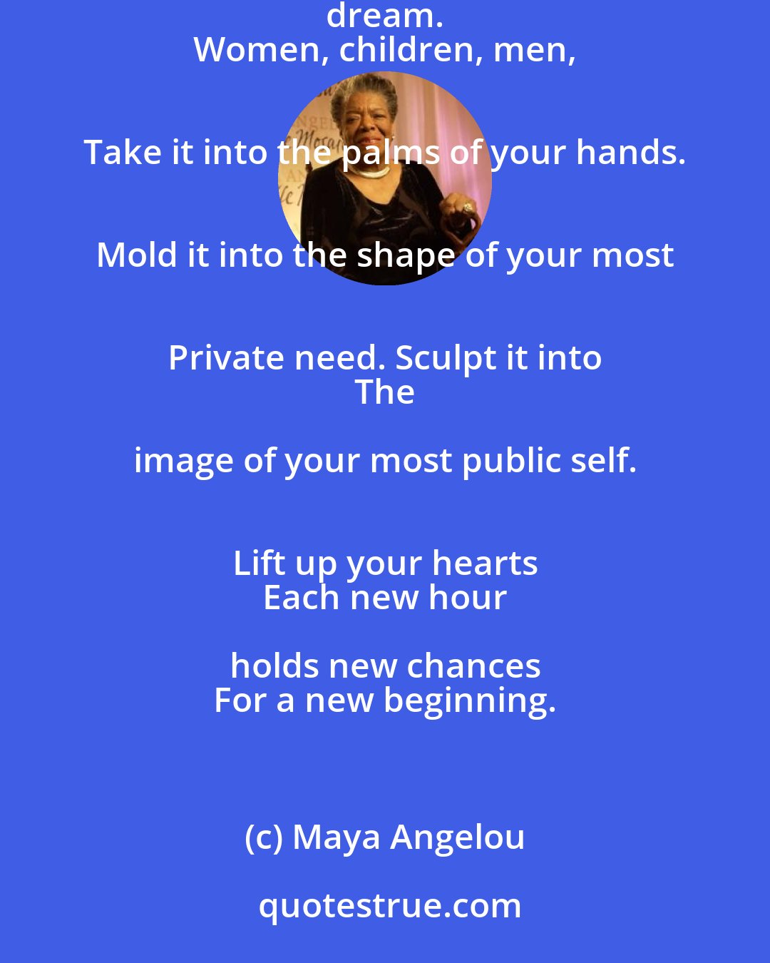 Maya Angelou: Lift up your eyes upon 
 This day breaking for you. 
 Give birth again 
 To the dream. 
 Women, children, men, 
 Take it into the palms of your hands. 
 Mold it into the shape of your most 
 Private need. Sculpt it into 
 The image of your most public self. 
 Lift up your hearts 
 Each new hour holds new chances 
 For a new beginning.