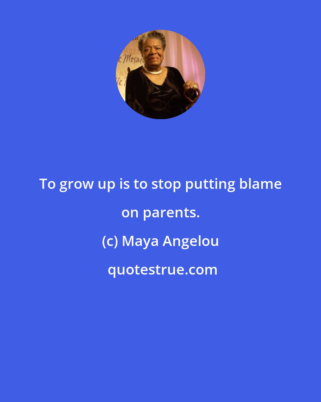 Maya Angelou: To grow up is to stop putting blame on parents.