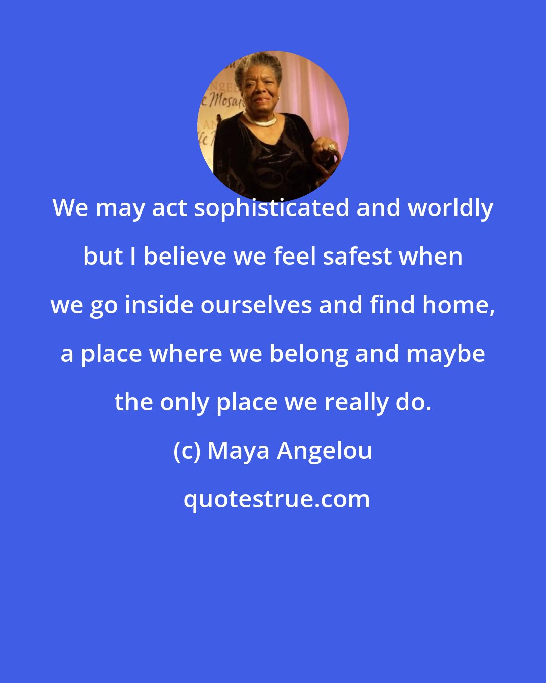 Maya Angelou: We may act sophisticated and worldly but I believe we feel safest when we go inside ourselves and find home, a place where we belong and maybe the only place we really do.