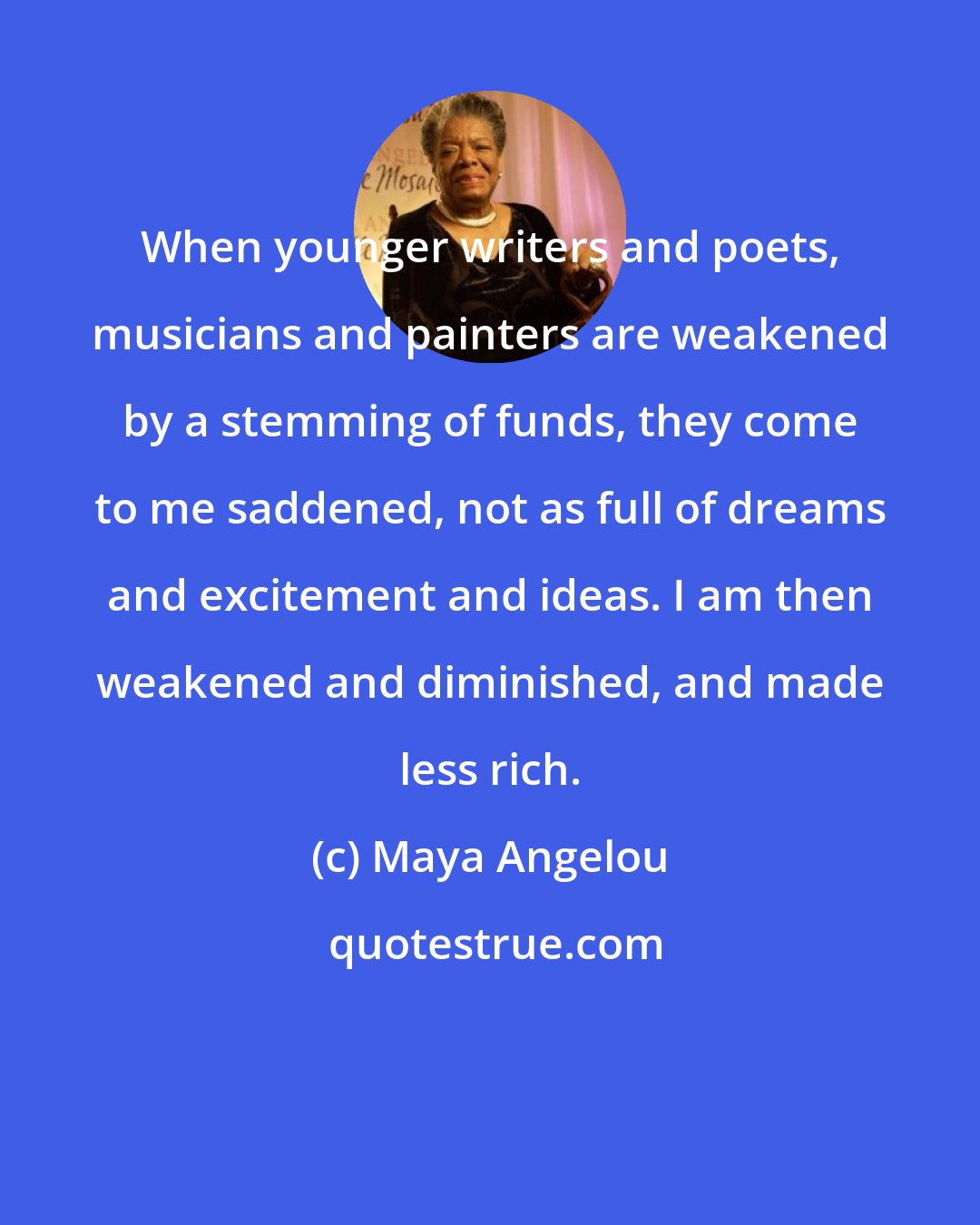 Maya Angelou: When younger writers and poets, musicians and painters are weakened by a stemming of funds, they come to me saddened, not as full of dreams and excitement and ideas. I am then weakened and diminished, and made less rich.