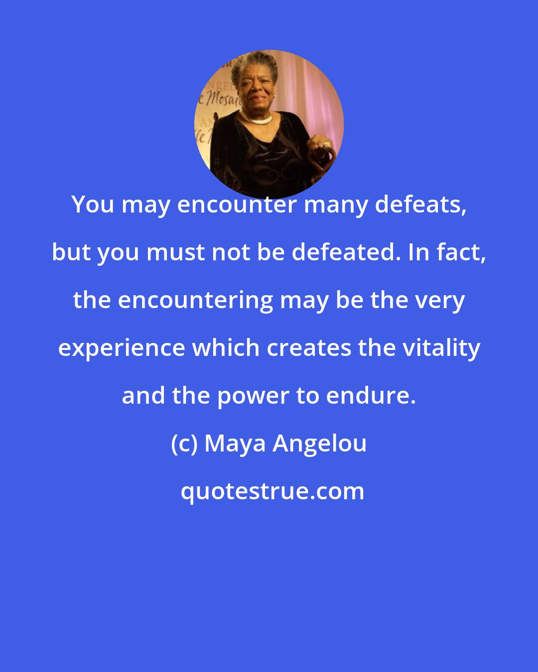 Maya Angelou: You may encounter many defeats, but you must not be defeated. In fact, the encountering may be the very experience which creates the vitality and the power to endure.