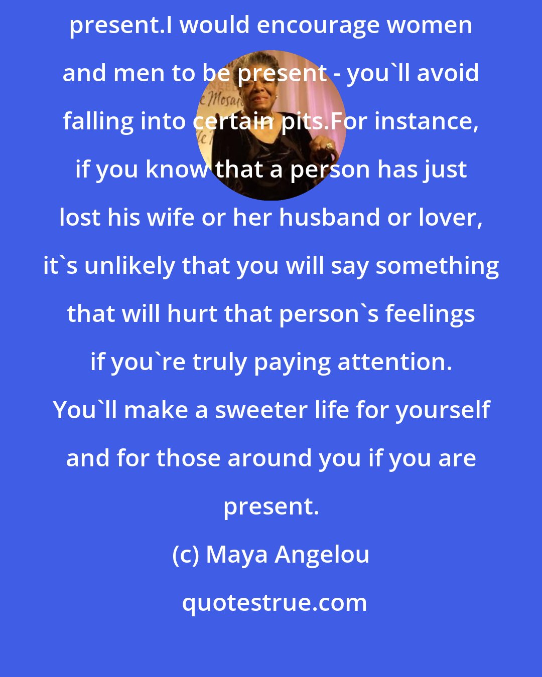 Maya Angelou: Being thankful helps you to be present.People commit errors because they are not present.I would encourage women and men to be present - you'll avoid falling into certain pits.For instance, if you know that a person has just lost his wife or her husband or lover, it's unlikely that you will say something that will hurt that person's feelings if you're truly paying attention. You'll make a sweeter life for yourself and for those around you if you are present.