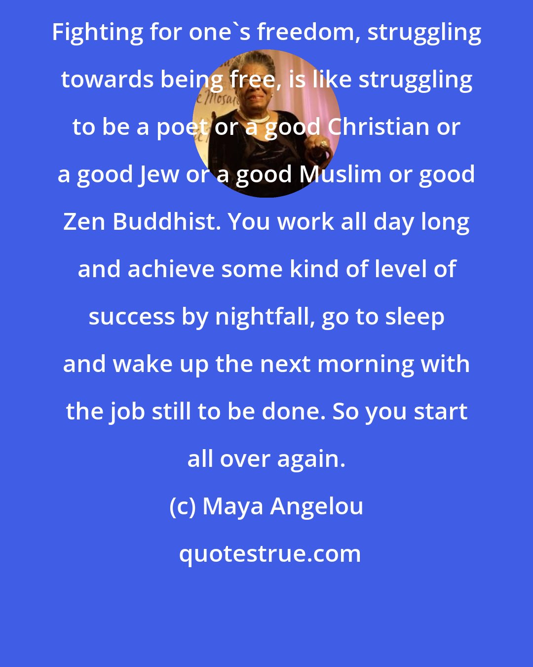 Maya Angelou: Fighting for one's freedom, struggling towards being free, is like struggling to be a poet or a good Christian or a good Jew or a good Muslim or good Zen Buddhist. You work all day long and achieve some kind of level of success by nightfall, go to sleep and wake up the next morning with the job still to be done. So you start all over again.