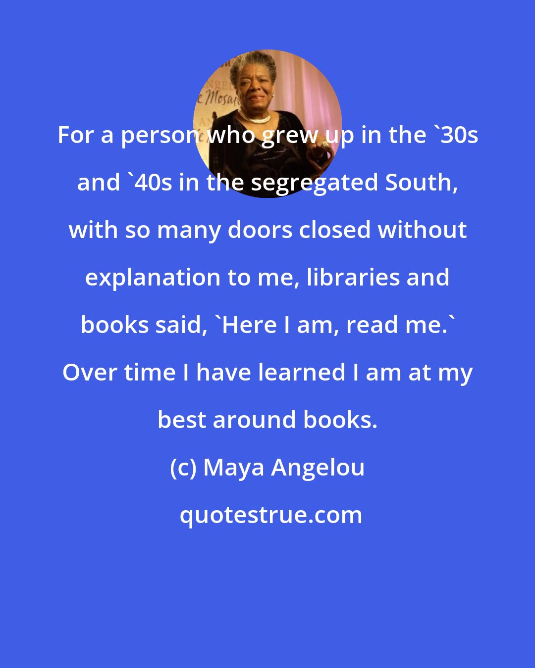 Maya Angelou: For a person who grew up in the '30s and '40s in the segregated South, with so many doors closed without explanation to me, libraries and books said, 'Here I am, read me.' Over time I have learned I am at my best around books.