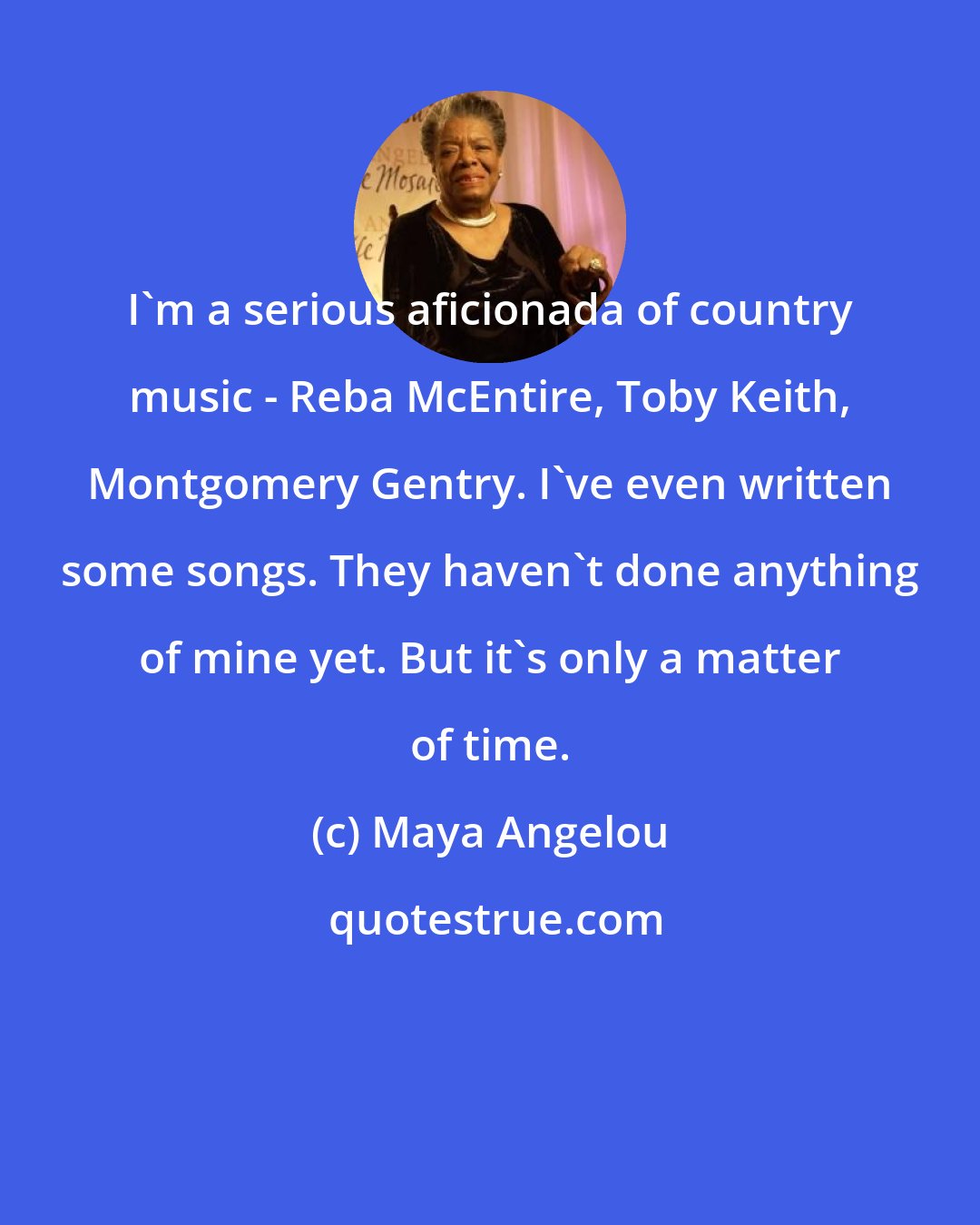 Maya Angelou: I'm a serious aficionada of country music - Reba McEntire, Toby Keith, Montgomery Gentry. I've even written some songs. They haven't done anything of mine yet. But it's only a matter of time.