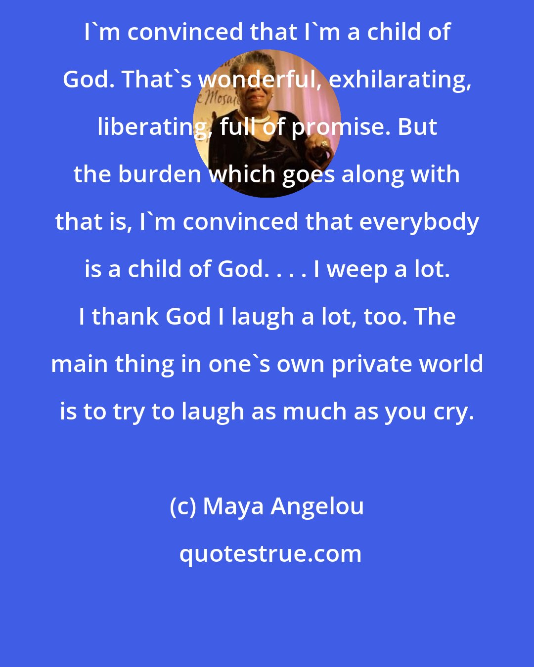 Maya Angelou: I'm convinced that I'm a child of God. That's wonderful, exhilarating, liberating, full of promise. But the burden which goes along with that is, I'm convinced that everybody is a child of God. . . . I weep a lot. I thank God I laugh a lot, too. The main thing in one's own private world is to try to laugh as much as you cry.