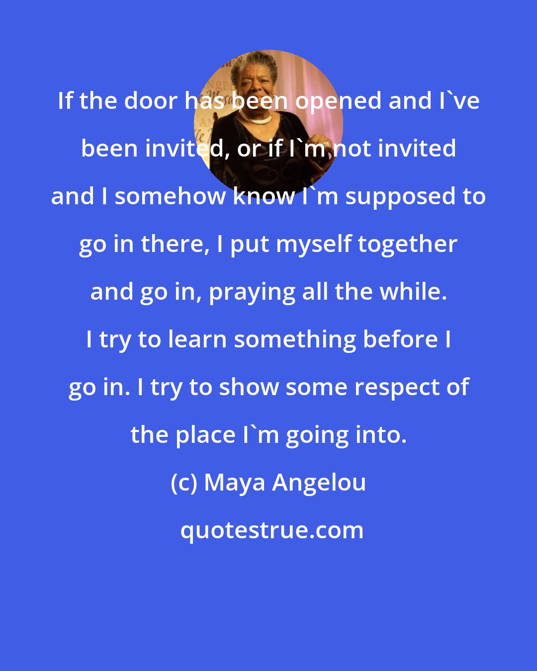 Maya Angelou: If the door has been opened and I've been invited, or if I'm not invited and I somehow know I'm supposed to go in there, I put myself together and go in, praying all the while. I try to learn something before I go in. I try to show some respect of the place I'm going into.