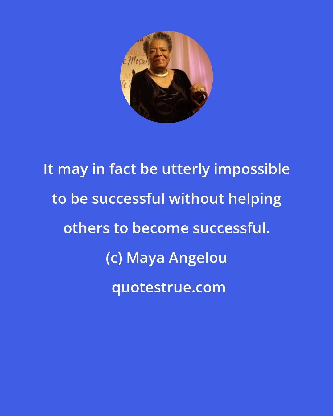 Maya Angelou: It may in fact be utterly impossible to be successful without helping others to become successful.