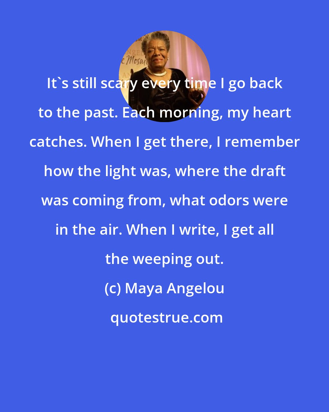Maya Angelou: It's still scary every time I go back to the past. Each morning, my heart catches. When I get there, I remember how the light was, where the draft was coming from, what odors were in the air. When I write, I get all the weeping out.