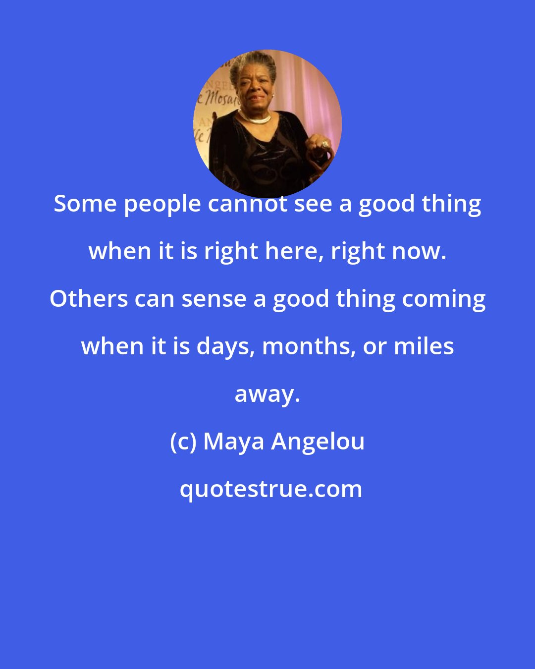 Maya Angelou: Some people cannot see a good thing when it is right here, right now. Others can sense a good thing coming when it is days, months, or miles away.