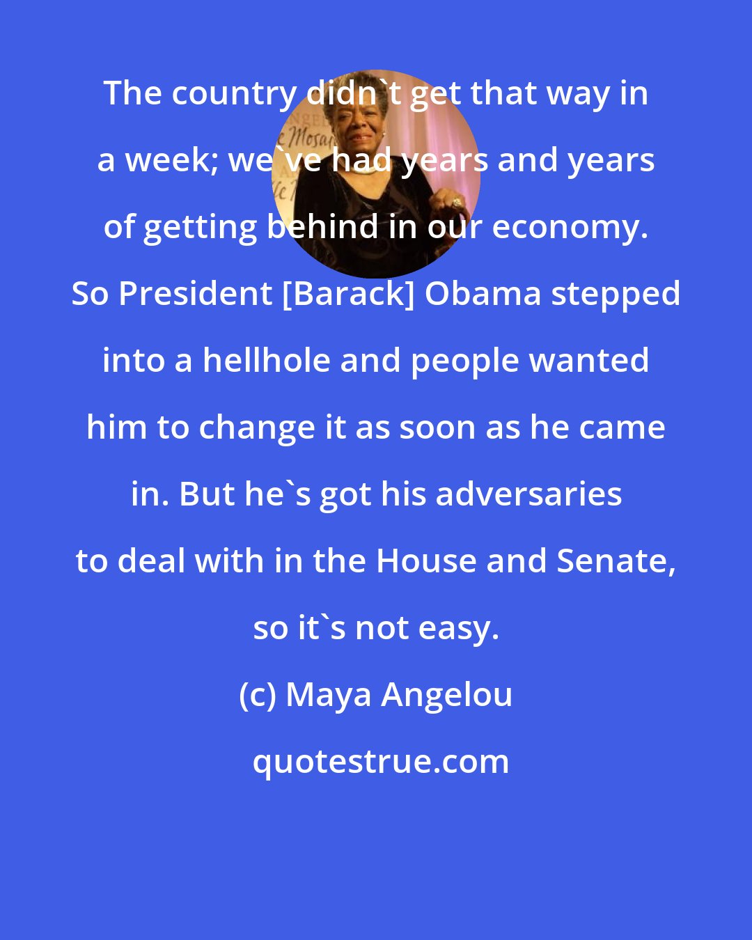 Maya Angelou: The country didn't get that way in a week; we've had years and years of getting behind in our economy. So President [Barack] Obama stepped into a hellhole and people wanted him to change it as soon as he came in. But he's got his adversaries to deal with in the House and Senate, so it's not easy.