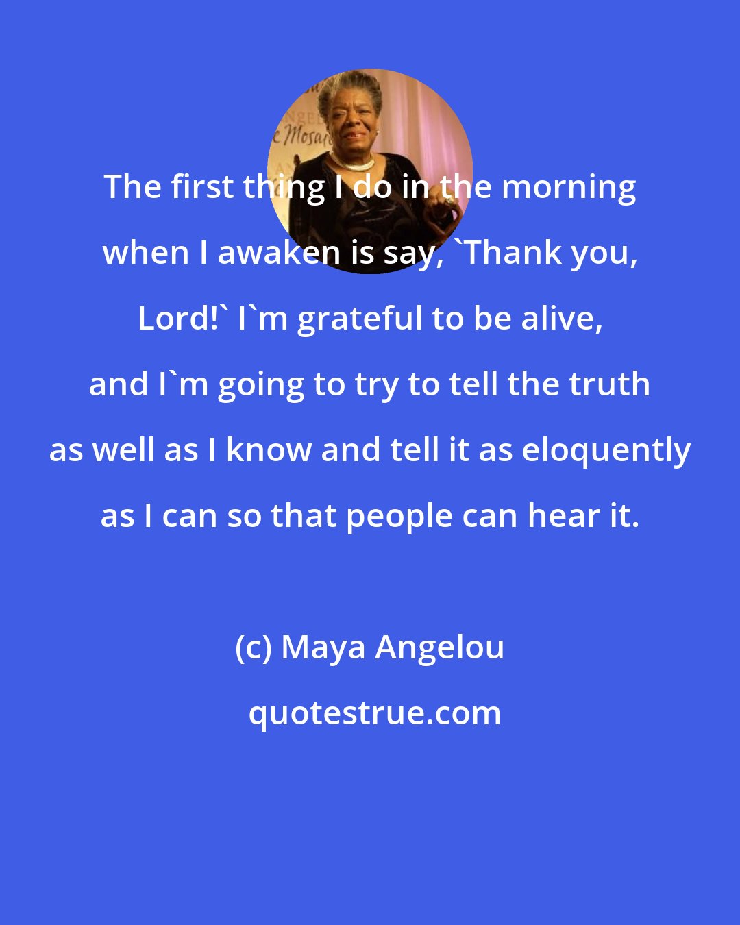 Maya Angelou: The first thing I do in the morning when I awaken is say, 'Thank you, Lord!' I'm grateful to be alive, and I'm going to try to tell the truth as well as I know and tell it as eloquently as I can so that people can hear it.