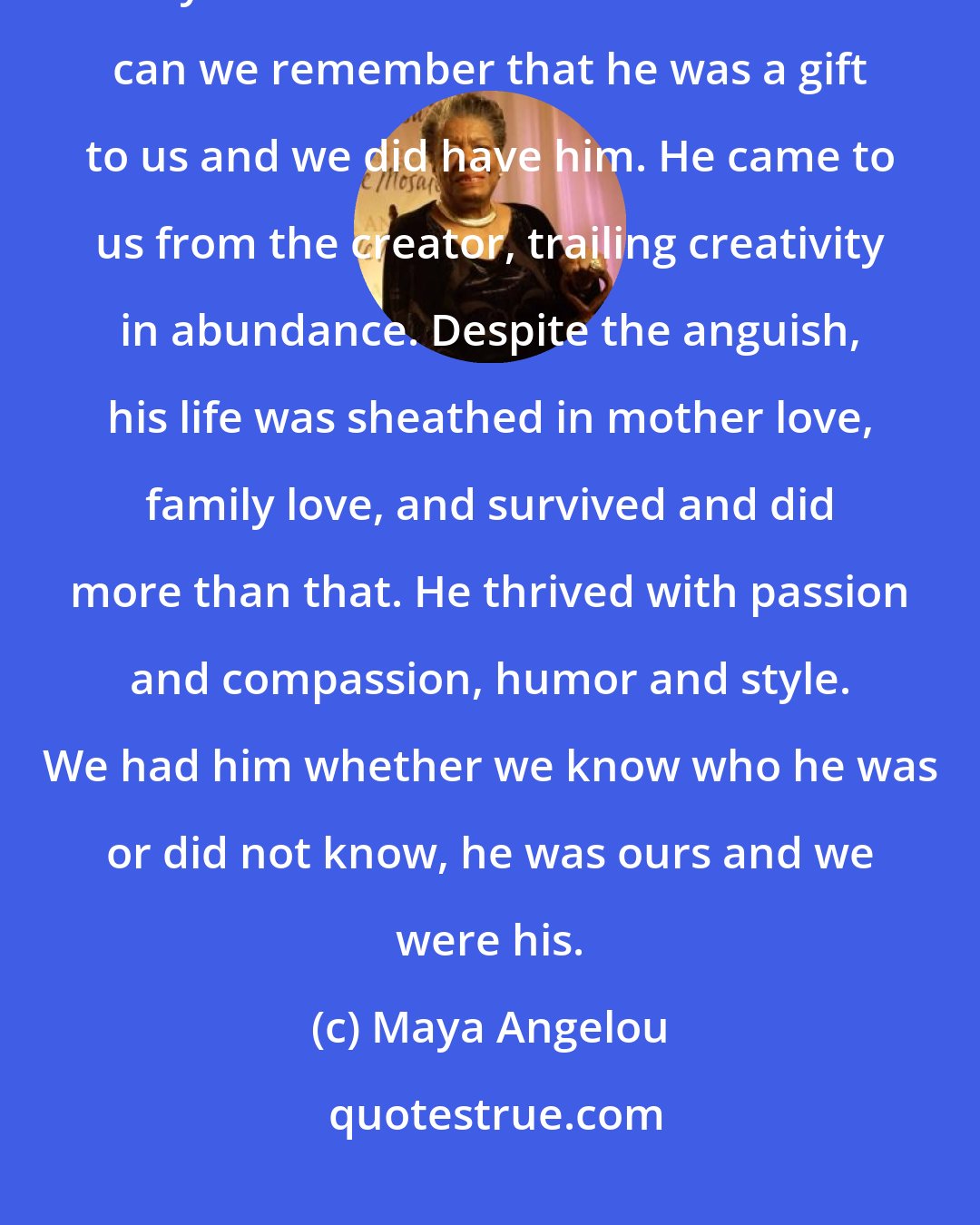 Maya Angelou: Though we are many, each of us is achingly alone, piercingly alone. Only when we confess our confusion can we remember that he was a gift to us and we did have him. He came to us from the creator, trailing creativity in abundance. Despite the anguish, his life was sheathed in mother love, family love, and survived and did more than that. He thrived with passion and compassion, humor and style. We had him whether we know who he was or did not know, he was ours and we were his.