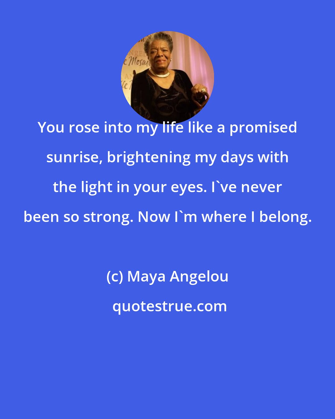 Maya Angelou: You rose into my life like a promised sunrise, brightening my days with the light in your eyes. I've never been so strong. Now I'm where I belong.