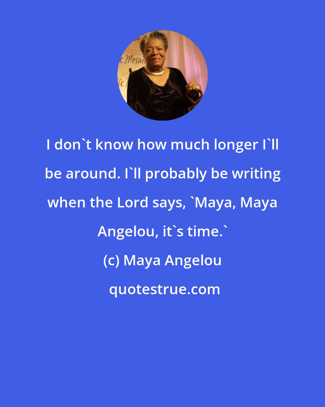 Maya Angelou: I don't know how much longer I'll be around. I'll probably be writing when the Lord says, 'Maya, Maya Angelou, it's time.'