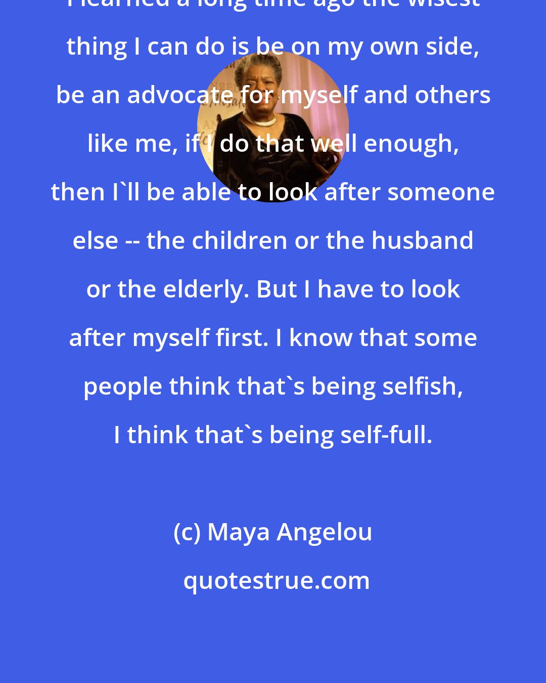 Maya Angelou: I learned a long time ago the wisest thing I can do is be on my own side, be an advocate for myself and others like me, if I do that well enough, then I'll be able to look after someone else -- the children or the husband or the elderly. But I have to look after myself first. I know that some people think that's being selfish, I think that's being self-full.