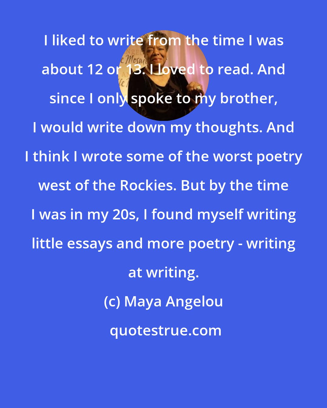 Maya Angelou: I liked to write from the time I was about 12 or 13. I loved to read. And since I only spoke to my brother, I would write down my thoughts. And I think I wrote some of the worst poetry west of the Rockies. But by the time I was in my 20s, I found myself writing little essays and more poetry - writing at writing.